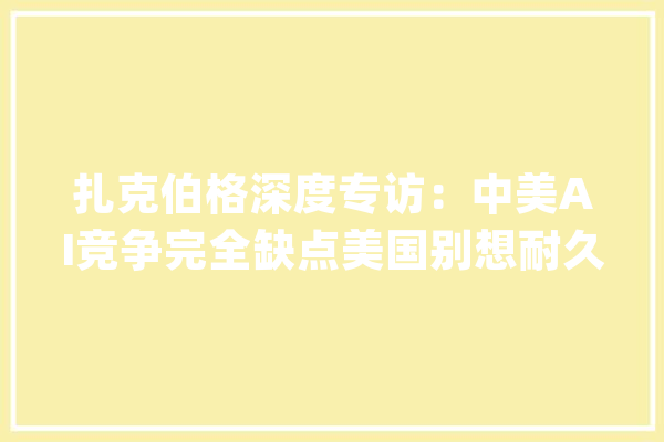 扎克伯格深度专访：中美AI竞争完全缺点美国别想耐久领先中国_伯格_扎克 文字写作