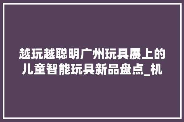 越玩越聪明广州玩具展上的儿童智能玩具新品盘点_机械人_智能 AI快讯