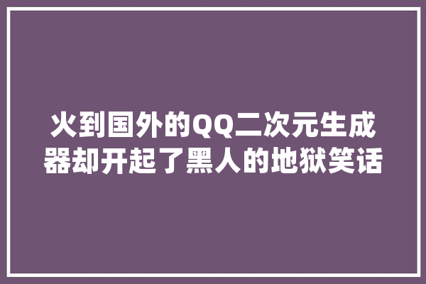 火到国外的QQ二次元生成器却开起了黑人的地狱笑话_似乎_黑人