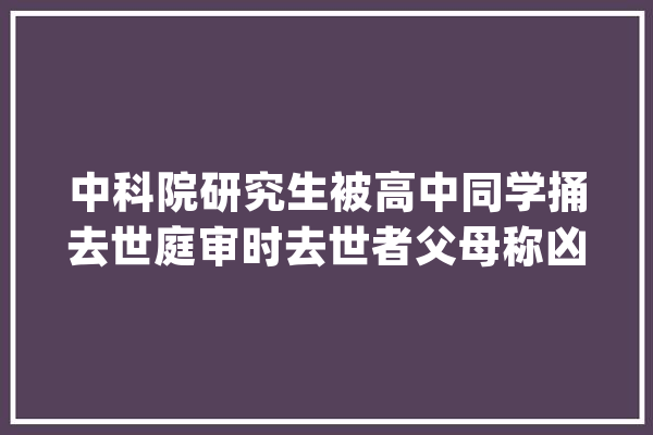 中科院研究生被高中同学捅去世庭审时去世者父母称凶手“屠戮的眼光让人害怕”_北京_重庆 计算机