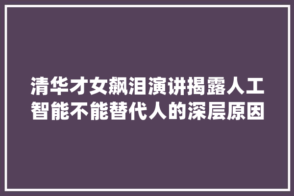 清华才女飙泪演讲揭露人工智能不能替代人的深层原因！_人工智能_的是 文字写作
