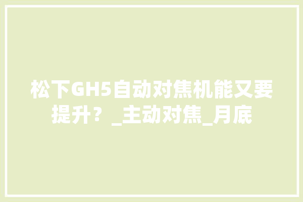 松下GH5自动对焦机能又要提升？_主动对焦_月底 AI快讯