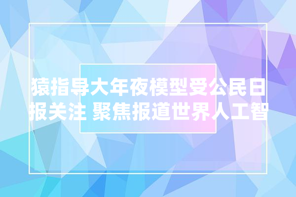 猿指导大年夜模型受公民日报关注 聚焦报道世界人工智能大年夜会_模子_人工智能