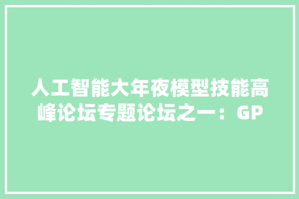 人工智能大年夜模型技能高峰论坛专题论坛之一：GPT-4的涟漪效应_基座_人工智能