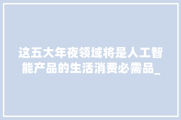 这五大年夜领域将是人工智能产品的生活消费必需品_智能_人工智能 计算机