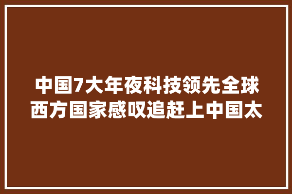 中国7大年夜科技领先全球西方国家感叹追赶上中国太难了_中国_全球 智能问答