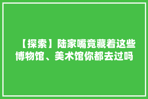 【探索】陆家嘴竟藏着这些博物馆、美术馆你都去过吗？_上海_浦东新区 科技快讯