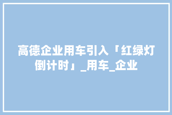 高德企业用车引入「红绿灯倒计时」_用车_企业