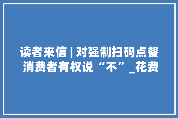 读者来信 | 对强制扫码点餐 消费者有权说“不”_花费者_读者 AI快讯