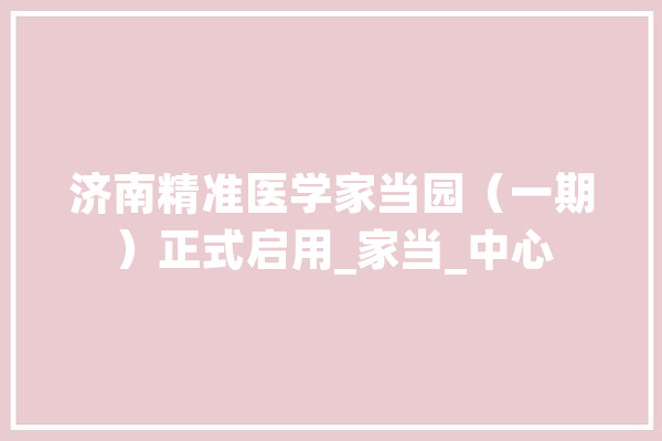济南精准医学家当园（一期）正式启用_家当_中心