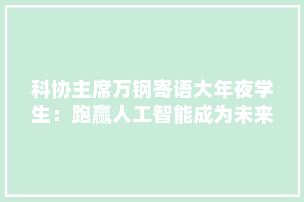 科协主席万钢寄语大年夜学生：跑赢人工智能成为未来成长的主人_人工智能_中国科协 科技快讯