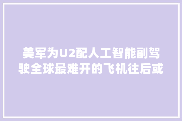 美军为U2配人工智能副驾驶全球最难开的飞机往后或变无人机_飞机_侦查机