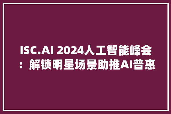 ISC.AI 2024人工智能峰会：解锁明星场景助推AI普惠_技巧_人工智能 AI快讯