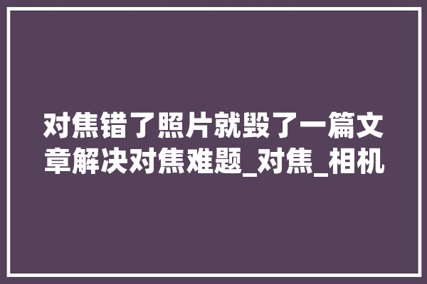 对焦错了照片就毁了一篇文章解决对焦难题_对焦_相机 文字写作
