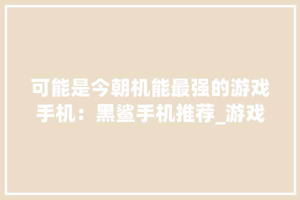 可能是今朝机能最强的游戏手机：黑鲨手机推荐_游戏_手机 智能写作