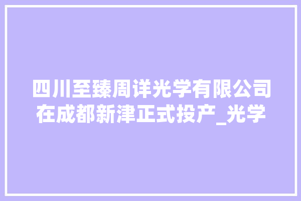 四川至臻周详光学有限公司在成都新津正式投产_光学_周详