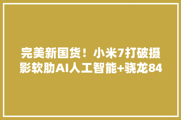 完美新国货！小米7打破摄影软肋AI人工智能+骁龙845难逢敌手_小米_将会