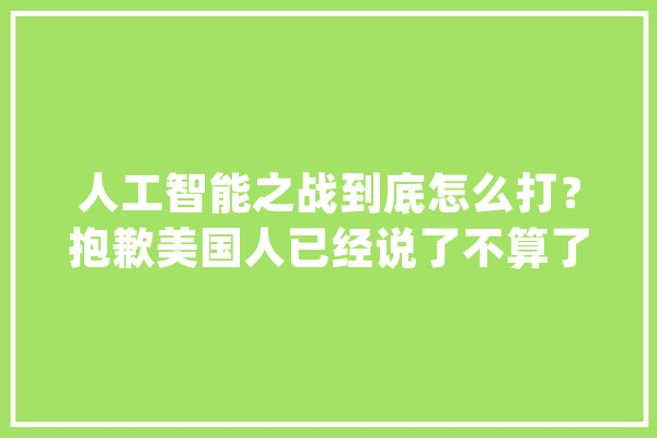 人工智能之战到底怎么打？抱歉美国人已经说了不算了_人工智能_美国 智能问答