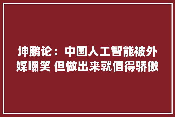 坤鹏论：中国人工智能被外媒嘲笑 但做出来就值得骄傲_人工智能_技巧 智能问答