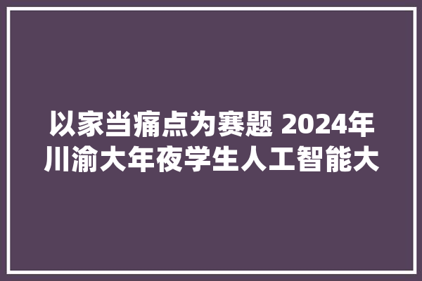 以家当痛点为赛题 2024年川渝大年夜学生人工智能大年夜赛启动_腾讯_成都 智能写作