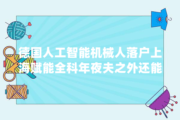 德国人工智能机械人落户上海赋能全科年夜夫之外还能做什么_人工智能_医疗 云服务