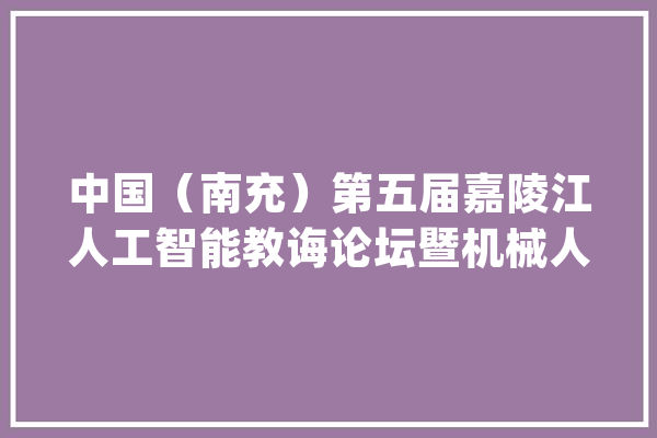 中国（南充）第五届嘉陵江人工智能教诲论坛暨机械人寻衅赛举行_人工智能_教师 文字写作