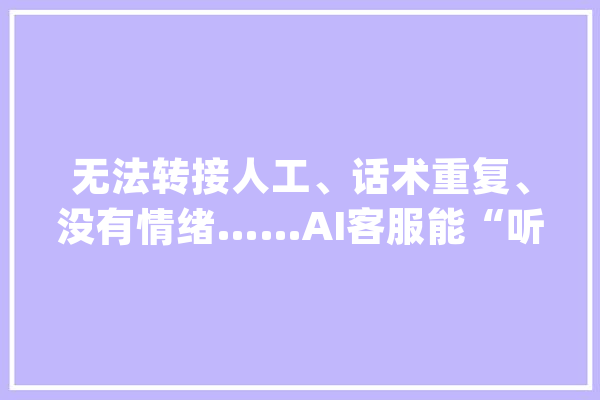 无法转接人工、话术重复、没有情绪……AI客服能“听懂人话”吗？_客服_花费者 文字写作
