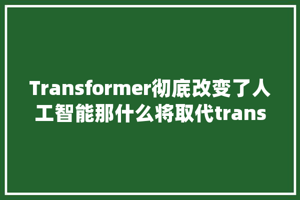 Transformer彻底改变了人工智能那什么将取代transformer？_人工智能_模子
