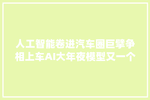 人工智能卷进汽车圈巨擘争相上车AI大年夜模型又一个“狼来了”？_模子_智能 AI简讯