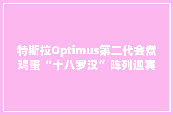 特斯拉Optimus第二代会煮鸡蛋“十八罗汉”阵列迎宾！最新一代人形机械人齐聚世界人工智能大年夜会｜智能生活24小时①_机械人_特斯拉 智能写作