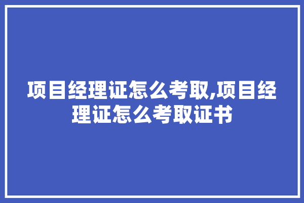 项目经理证怎么考取,项目经理证怎么考取证书
