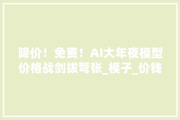 降价！免费！AI大年夜模型价格战剑拔弩张_模子_价钱战 计算机