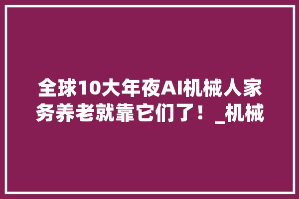 全球10大年夜AI机械人家务养老就靠它们了！_机械人_特斯拉 智能写作