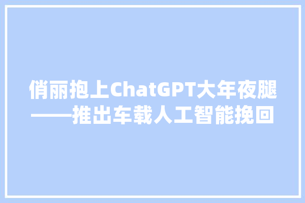俏丽抱上ChatGPT大年夜腿——推出车载人工智能挽回最后声势_美丽_技巧 智能问答