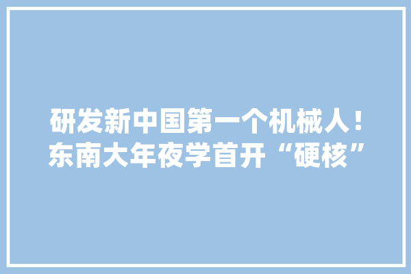 研发新中国第一个机械人！东南大年夜学首开“硬核”专业创全国独一！_机械人_东南年夜学 智能助手