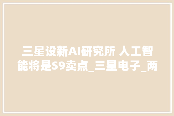 三星设新AI研究所 人工智能将是S9卖点_三星电子_两年夜