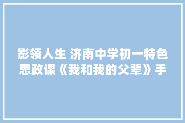 影领人生 济南中学初一特色思政课《我和我的父辈》手抄报在线展览_父辈_不雅观 AI简讯