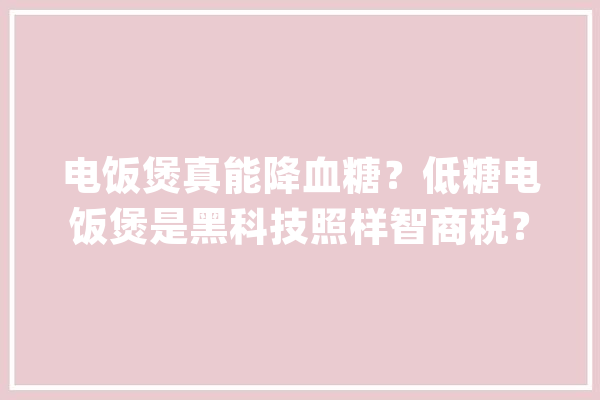 电饭煲真能降血糖？低糖电饭煲是黑科技照样智商税？_淀粉_低糖