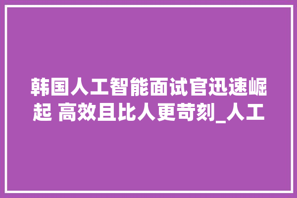 韩国人工智能面试官迅速崛起 高效且比人更苛刻_人工智能_应聘者