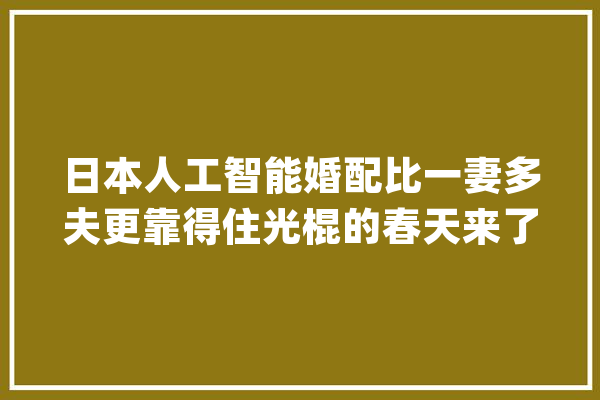 日本人工智能婚配比一妻多夫更靠得住光棍的春天来了_人工智能_骗子 科技快讯