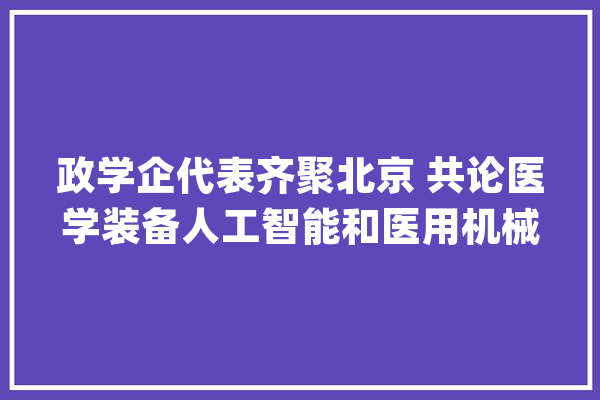 政学企代表齐聚北京 共论医学装备人工智能和医用机械人成长应用_家当_昌平区 智能写作