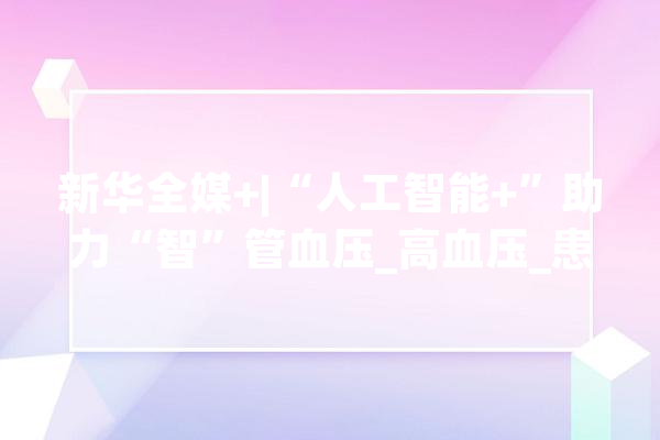 新华全媒+|“人工智能+”助力“智”管血压_高血压_患者 文字写作
