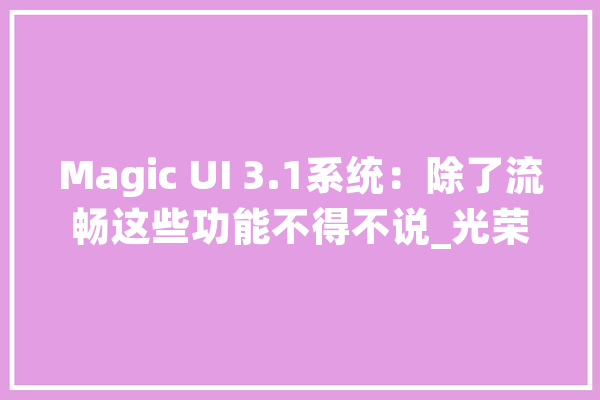 Magic UI 3.1系统：除了流畅这些功能不得不说_光荣_体系 智能问答