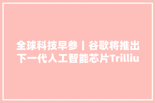 全球科技早参丨谷歌将推出下一代人工智能芯片Trillium_技巧_人工智能 文字写作