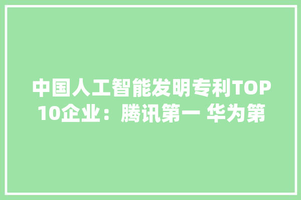 中国人工智能发明专利TOP10企业：腾讯第一 华为第五_专利_腾讯 绘影字幕