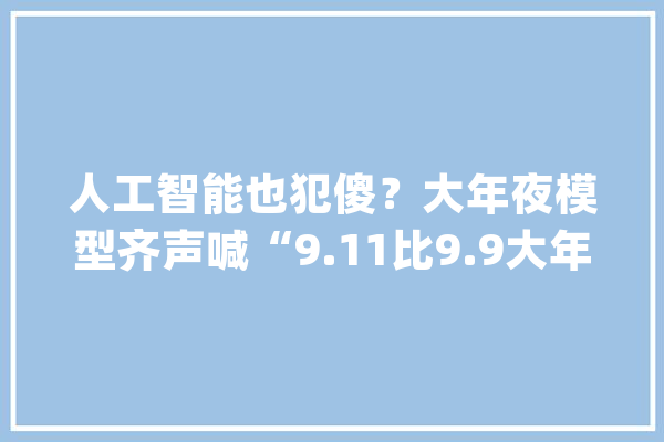 人工智能也犯傻？大年夜模型齐声喊“9.11比9.9大年夜”这波操作太离谱_模子_这一 绘影字幕