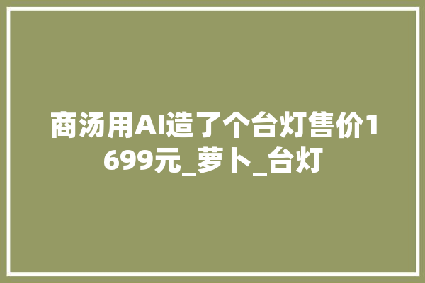 商汤用AI造了个台灯售价1699元_萝卜_台灯 AI快讯