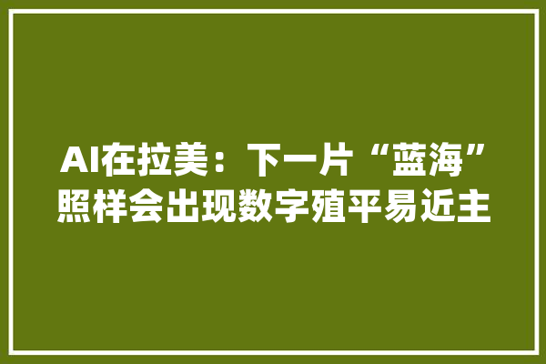 AI在拉美：下一片“蓝海”照样会出现数字殖平易近主义？_人工智能_拉美 AI简讯