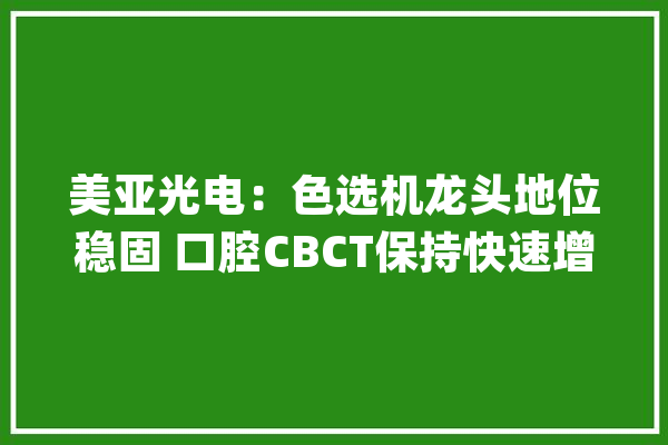 美亚光电：色选机龙头地位稳固 口腔CBCT保持快速增长_口腔_公司 智能助手