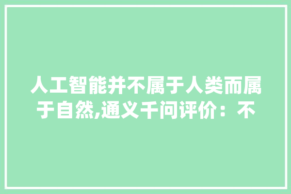 人工智能并不属于人类而属于自然,通义千问评价：不雅观点颇具深度_人工智能_天然纪律 智能问答